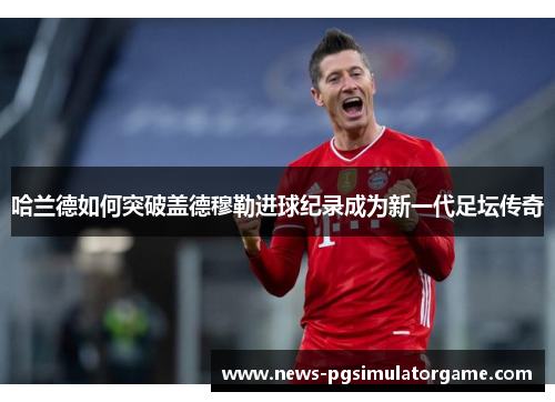 哈兰德如何突破盖德穆勒进球纪录成为新一代足坛传奇