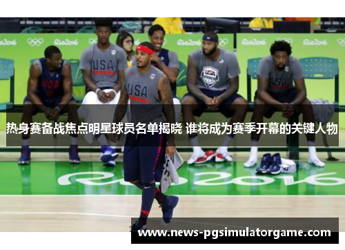 热身赛备战焦点明星球员名单揭晓 谁将成为赛季开幕的关键人物