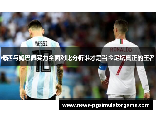 梅西与姆巴佩实力全面对比分析谁才是当今足坛真正的王者