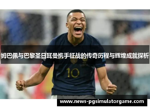 姆巴佩与巴黎圣日耳曼携手征战的传奇历程与辉煌成就探析