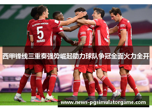 西甲锋线三重奏强势崛起助力球队争冠全面火力全开