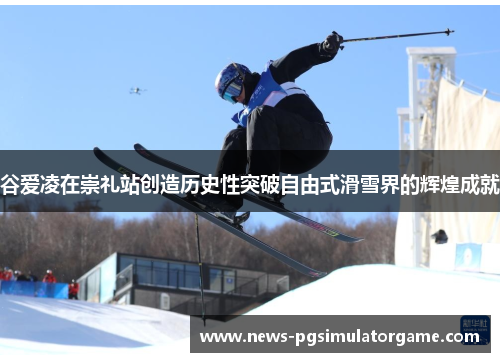 谷爱凌在崇礼站创造历史性突破自由式滑雪界的辉煌成就
