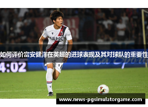 如何评价富安健洋在英超的进球表现及其对球队的重要性