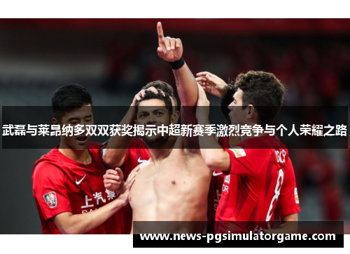 武磊与莱昂纳多双双获奖揭示中超新赛季激烈竞争与个人荣耀之路