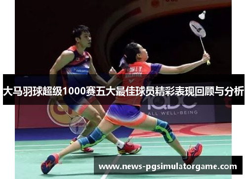 大马羽球超级1000赛五大最佳球员精彩表现回顾与分析