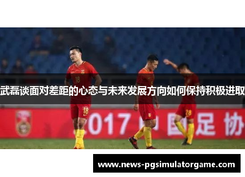 武磊谈面对差距的心态与未来发展方向如何保持积极进取