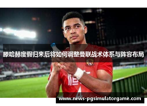 滕哈赫度假归来后将如何调整曼联战术体系与阵容布局