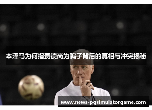 本泽马为何指责德尚为骗子背后的真相与冲突揭秘
