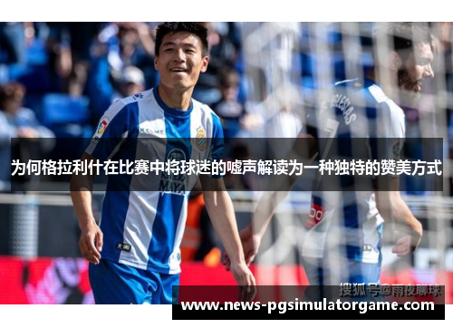 为何格拉利什在比赛中将球迷的嘘声解读为一种独特的赞美方式