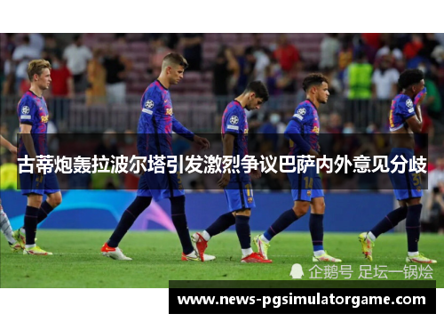 古蒂炮轰拉波尔塔引发激烈争议巴萨内外意见分歧