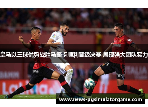 皇马以三球优势战胜马略卡顺利晋级决赛 展现强大团队实力