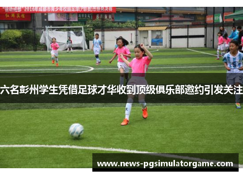六名彭州学生凭借足球才华收到顶级俱乐部邀约引发关注