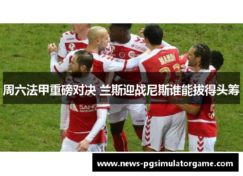 周六法甲重磅对决 兰斯迎战尼斯谁能拔得头筹
