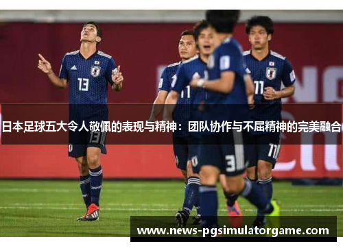 日本足球五大令人敬佩的表现与精神：团队协作与不屈精神的完美融合