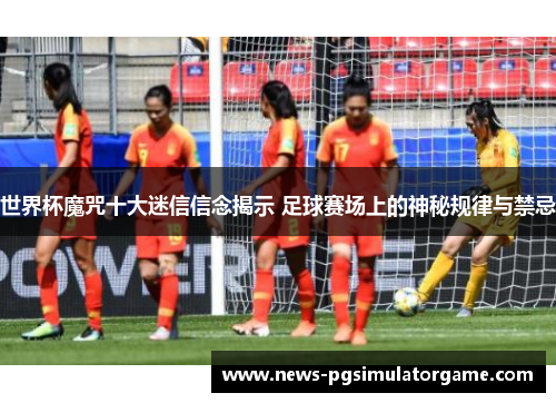 世界杯魔咒十大迷信信念揭示 足球赛场上的神秘规律与禁忌