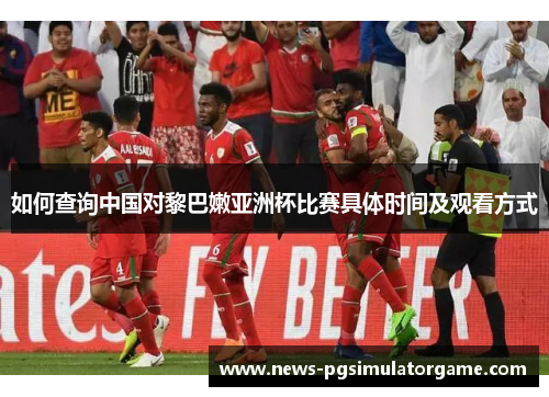 如何查询中国对黎巴嫩亚洲杯比赛具体时间及观看方式