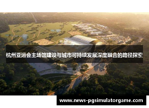 杭州亚运会主场馆建设与城市可持续发展深度融合的路径探索