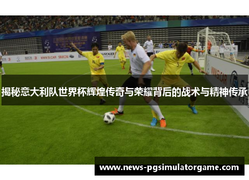 揭秘意大利队世界杯辉煌传奇与荣耀背后的战术与精神传承