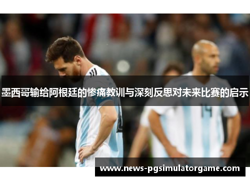 墨西哥输给阿根廷的惨痛教训与深刻反思对未来比赛的启示