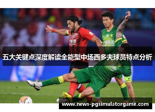 五大关键点深度解读全能型中场西多夫球员特点分析