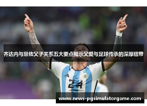 齐达内与恩佐父子关系五大要点揭示父爱与足球传承的深厚纽带