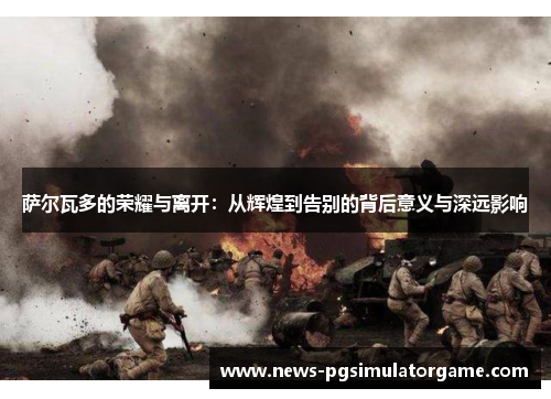 萨尔瓦多的荣耀与离开：从辉煌到告别的背后意义与深远影响