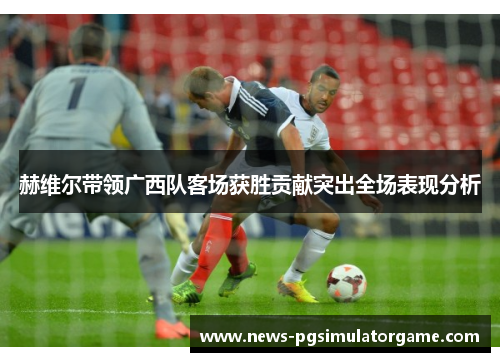 赫维尔带领广西队客场获胜贡献突出全场表现分析