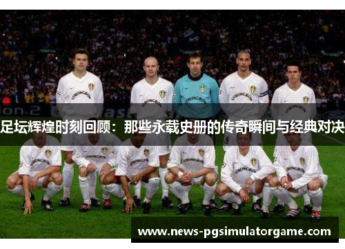 足坛辉煌时刻回顾:那些永载史册的传奇瞬间与经典对决 足坛辉煌时刻回顾:那些永载史册的传奇瞬间与经典对决