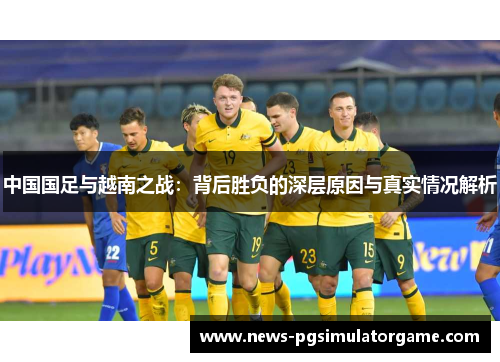 中国国足与越南之战:背后胜负的深层原因与真实情况解析 中国国足与越南之战:背后胜负的深层原因与真实情况解析