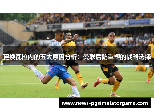 更换瓦拉内的五大原因分析：曼联后防重塑的战略选择