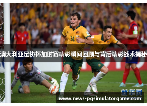 澳大利亚足协杯加时赛精彩瞬间回顾与背后精彩战术揭秘 澳大利亚足协杯加时赛精彩瞬间回顾与背后精彩战术揭秘
