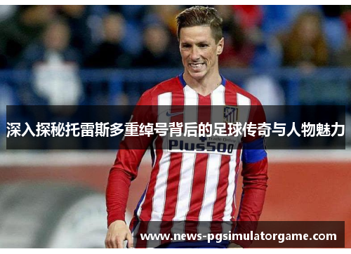 深入探秘托雷斯多重绰号背后的足球传奇与人物魅力