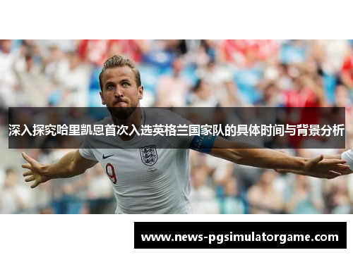 深入探究哈里凯恩首次入选英格兰国家队的具体时间与背景分析