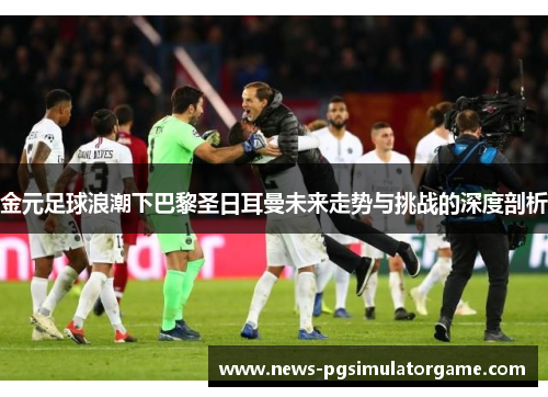 金元足球浪潮下巴黎圣日耳曼未来走势与挑战的深度剖析