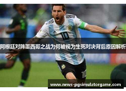 阿根廷对阵墨西哥之战为何被视为生死对决背后原因解析 阿根廷对阵墨西哥之战为何被视为生死对决背后原因解析