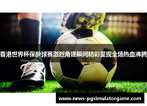 香港世界杯保龄球赛激烈角逐瞬间精彩呈现全场热血沸腾