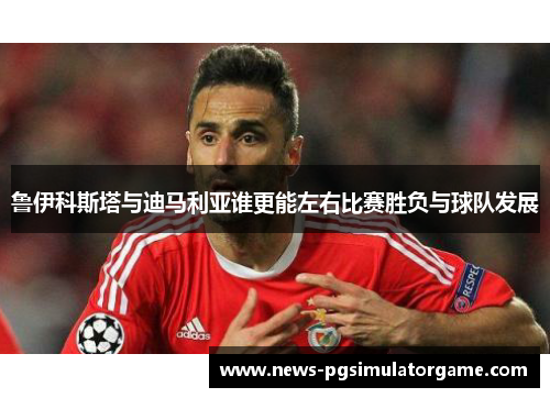 鲁伊科斯塔与迪马利亚谁更能左右比赛胜负与球队发展