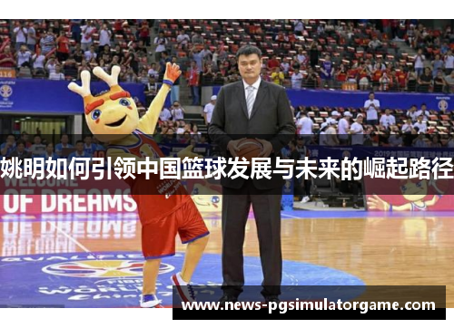 姚明如何引领中国篮球发展与未来的崛起路径