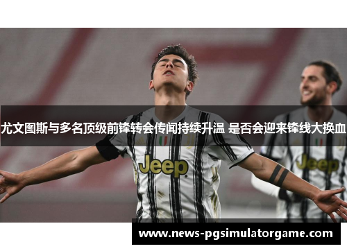 尤文图斯与多名顶级前锋转会传闻持续升温 是否会迎来锋线大换血