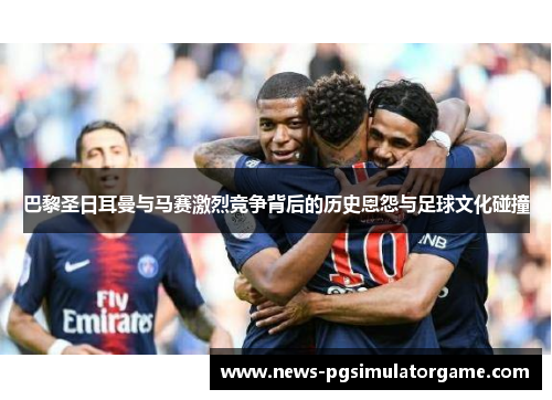 巴黎圣日耳曼与马赛激烈竞争背后的历史恩怨与足球文化碰撞