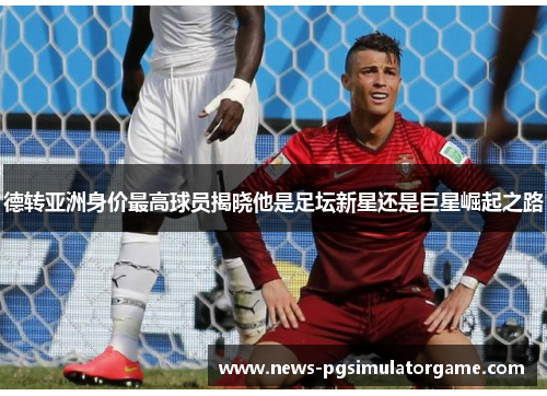 德转亚洲身价最高球员揭晓他是足坛新星还是巨星崛起之路