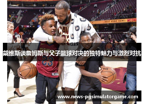 戴维斯谈詹姆斯与父子篮球对决的独特魅力与激烈对抗