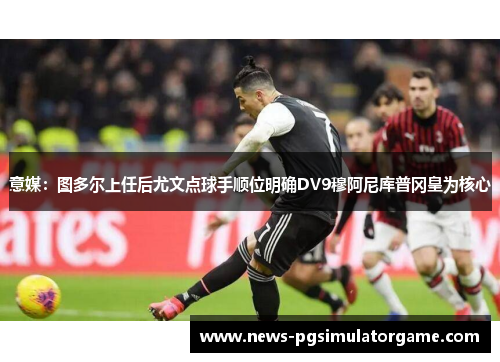 意媒：图多尔上任后尤文点球手顺位明确DV9穆阿尼库普冈皇为核心