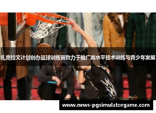 扎克拉文计划创办篮球训练营致力于推广高水平技术训练与青少年发展