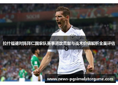 拉什福德对阵拜仁国家队赛事进攻贡献与战术价值解析全面评估