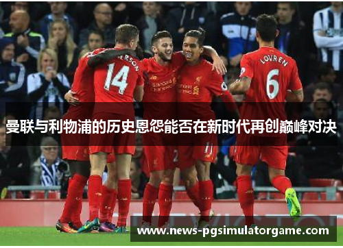 曼联与利物浦的历史恩怨能否在新时代再创巅峰对决