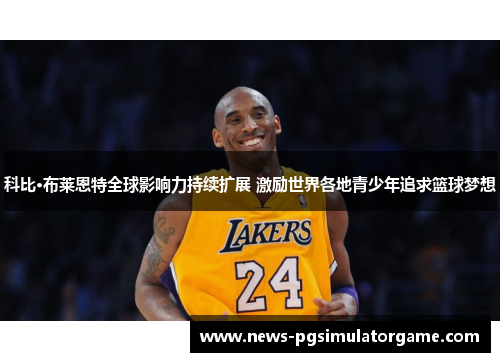 科比·布莱恩特全球影响力持续扩展 激励世界各地青少年追求篮球梦想 科比·布莱恩特全球影响力持续扩展 激励世界各地青少年追求篮球梦想