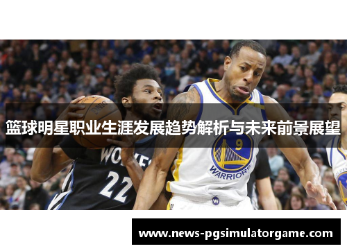 篮球明星职业生涯发展趋势解析与未来前景展望 篮球明星职业生涯发展趋势解析与未来前景展望