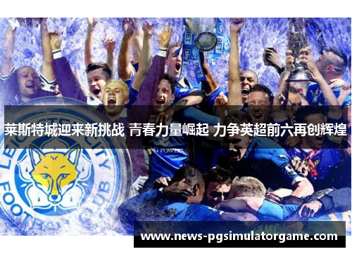 莱斯特城迎来新挑战 青春力量崛起 力争英超前六再创辉煌