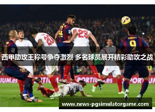 西甲助攻王称号争夺激烈 多名球员展开精彩助攻之战